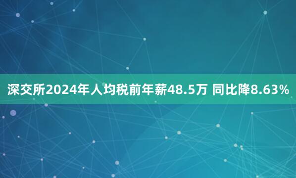 深交所2024年人均税前年薪48.5万 同比降8.63%