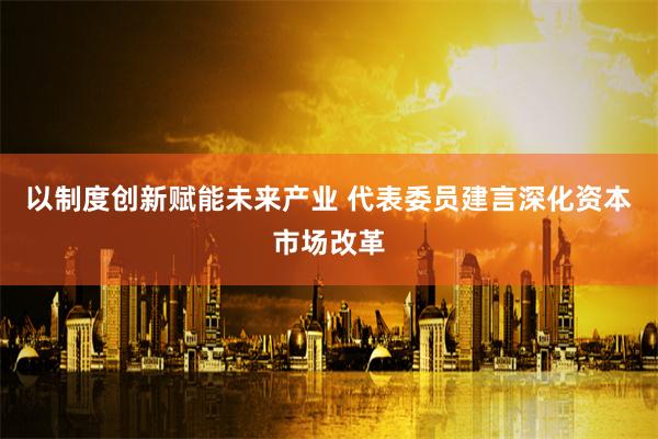 以制度创新赋能未来产业 代表委员建言深化资本市场改革