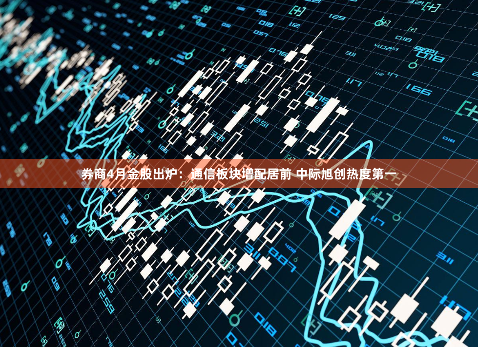 券商4月金股出炉：通信板块增配居前 中际旭创热度第一